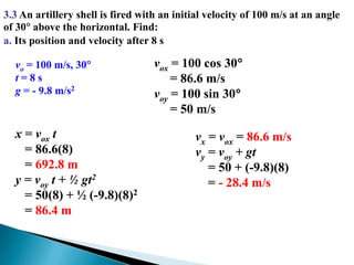 3.3 An artillery shell is fired with an initial velocity of 100 m/s at an angle of 30 above the horizontal. Find:a. Its position and velocity after 8 svox = 100 cos 30     = 86.6 m/svoy = 100 sin 30     = 50 m/svo = 100 m/s, 30t = 8 sg = - 9.8 m/s2x = vox t   = 86.6(8)   = 692.8 my = voy t + ½ gt2   = 50(8) + ½ (-9.8)(8)2   = 86.4 mvx = vox = 86.6 m/svy = voy + gt    = 50 + (-9.8)(8)    = - 28.4 m/s