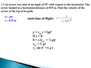 3.5 An arrow was shot at an angle of 55º with respect to the horizontal. The arrow landed at a horizontal distance of 875 m. Find the velocity of the arrow at the top of its path.θ = 55ºx = 875 mtotal time of flight:y = voy t +½gt2if y = 00 = t (voy  + ½ gt)voy = ½ gt vo  sin θ  =½ g t