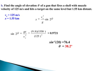 b. Find the angle of elevation   of a gun that fires a shell with muzzle velocity of 125 m/s and hits a target on the same level but 1.55 km distant.vo = 125 m/sx = 1.55 km= 0.9721sin-1(2θ) =76.4           θ  = 38.2º