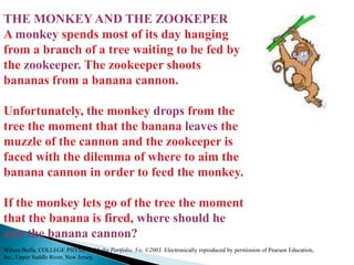 THE MONKEY AND THE ZOOKEPERA monkey spends most of its day hanging from a branch of a tree waiting to be fed by the zookeeper. The zookeeper shoots bananas from a banana cannon. Unfortunately, the monkey drops from the tree the moment that the banana leaves the muzzle of the cannon and the zookeeper is faced with the dilemma of where to aim the banana cannon in order to feed the monkey. If the monkey lets go of the tree the moment that the banana is fired, where should he aim the banana cannon? Wilson/Buffa, COLLEGE PHYSICS, Media Portfolio, 5/e, ©2003. Electronically reproduced by permission of Pearson Education, Inc., Upper Saddle River, New Jersey.