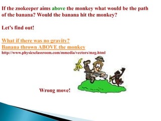 If the zookeeper aims above the monkey what would be the path of the banana? Would the banana hit the monkey?Let’s find out!What if there was no gravity?Banana thrown ABOVE the monkeyhttp://www.physicsclassroom.com/mmedia/vectors/mzg.htmlWrong move!