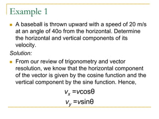 Example 1
◼ A baseball is thrown upward with a speed of 20 m/s
at an angle of 40o from the horizontal. Determine
the horizontal and vertical components of its
velocity.
Solution:
◼ From our review of trigonometry and vector
resolution, we know that the horizontal component
of the vector is given by the cosine function and the
vertical component by the sine function. Hence,
vx =vcosθ
vy =vsinθ
 
