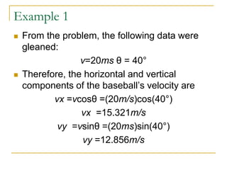 Example 1
◼ From the problem, the following data were
gleaned:
v=20ms θ = 40°
◼ Therefore, the horizontal and vertical
components of the baseball’s velocity are
vx =vcosθ =(20m/s)cos(40°)
vx =15.321m/s
vy =vsinθ =(20ms)sin(40°)
vy =12.856m/s
 