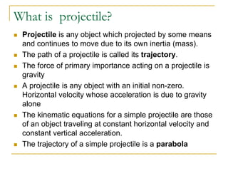 What is projectile?
◼ Projectile is any object which projected by some means
and continues to move due to its own inertia (mass).
◼ The path of a projectile is called its trajectory.
◼ The force of primary importance acting on a projectile is
gravity
◼ A projectile is any object with an initial non-zero.
Horizontal velocity whose acceleration is due to gravity
alone
◼ The kinematic equations for a simple projectile are those
of an object traveling at constant horizontal velocity and
constant vertical acceleration.
◼ The trajectory of a simple projectile is a parabola
 