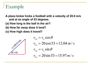 Example
A place kicker kicks a football with a velocity of 20.0 m/s
and at an angle of 53 degrees.
(a) How long is the ball in the air?
(b) How far away does it land?
(c) How high does it travel?
q = 53
cos
20cos53 12.04 /
sin
20sin53 15.97 /
ox o
ox
oy o
oy
v v
v m s
v v
v m s
q
q
=
= =
=
= =
 