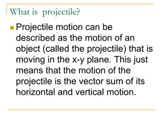 What is projectile?
◼ Projectile motion can be
described as the motion of an
object (called the projectile) that is
moving in the x-y plane. This just
means that the motion of the
projectile is the vector sum of its
horizontal and vertical motion.
 