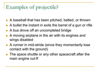 Examples of projectile?
◼ A baseball that has been pitched, batted, or thrown
◼ A bullet the instant in exits the barrel of a gun or rifle
◼ A bus drove off an uncompleted bridge
◼ A moving airplane in the air with its engines and
wings disabled
◼ A runner in mid-stride (since they momentarily lose
contact with the ground)
◼ The space shuttle or any other spacecraft after the
main engine cut-ff
 