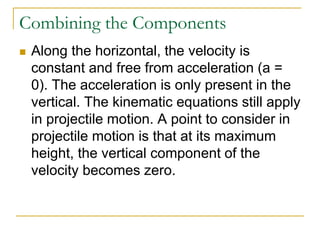Combining the Components
◼ Along the horizontal, the velocity is
constant and free from acceleration (a =
0). The acceleration is only present in the
vertical. The kinematic equations still apply
in projectile motion. A point to consider in
projectile motion is that at its maximum
height, the vertical component of the
velocity becomes zero.
 
