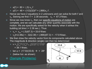  x(t') = 80 = (.5) vo t‘
     y(t') = 48 = -(1/2)(32)t'2 + (.866)vo t' .
 Hence we have 2 equations in 2 unknowns and can solve for both t' and
  vo. Solving we find: t' = 2.38 seconds; vo = 67.3 ft/sec.
 Since we now know vo, then our specific equations of motion are
  complete, and we can calculate any other quantity associate with the
  motion. We are specifically asked for the velocity when it strikes the
  building (at time t = 2.38 sec.). Thus:
   vx = vox = (.5)(67.3) = 33.6 ft/sec
   vy(t=2.38s) = - 32(2.38) + (.866)(67.3) = - 17.9 ft/sec .
 We then draw the velocity vector from its components calculated above.
  The magnitude & direction (angle) can then be determined:
   v=
       = 38.1 ft/sec.
   tan = (17.9)/(33.6)  = 28o
   (below hor. as shown)

   (Sample Problems)
 