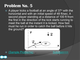 Problem No. 5
   A player kicks a football at an angle of 37o with the
    horizontal and with an initial speed of 48 ft/sec. A
    second player standing at a distance of 100 ft from
    the first in the direction of the kick starts running to
    meet the ball at the instant it is kicked. How fast
    must he run in order to catch the ball before it hits
    the ground?




   (Sample Problems)                     Solution>>>
 