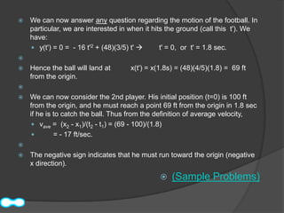    We can now answer any question regarding the motion of the football. In
    particular, we are interested in when it hits the ground (call this t'). We
    have:
     y(t') = 0 = - 16 t'2 + (48)(3/5) t'      t' = 0, or t' = 1.8 sec.

   Hence the ball will land at      x(t') = x(1.8s) = (48)(4/5)(1.8) = 69 ft
    from the origin.

   We can now consider the 2nd player. His initial position (t=0) is 100 ft
    from the origin, and he must reach a point 69 ft from the origin in 1.8 sec
    if he is to catch the ball. Thus from the definition of average velocity,
      vave = (x2 - x1)/(t2 - t1) = (69 - 100)/(1.8)
            = - 17 ft/sec.

   The negative sign indicates that he must run toward the origin (negative
    x direction).
                                                  (Sample Problems)
 