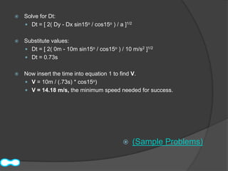    Solve for Dt:
     Dt = [ 2( Dy - Dx sin15o / cos15o ) / a ]1/2


   Substitute values:
     Dt = [ 2( 0m - 10m sin15o / cos15o ) / 10 m/s2 ]1/2
     Dt = 0.73s


   Now insert the time into equation 1 to find V.
     V = 10m / (.73s) * cos15o)
     V = 14.18 m/s, the minimum speed needed for success.




                                                    (Sample Problems)
 