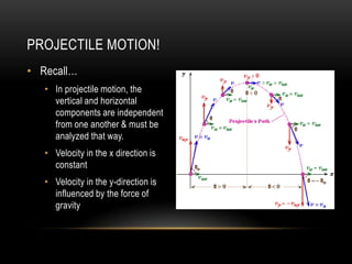 PROJECTILE MOTION!
• Recall…
   • In projectile motion, the
     vertical and horizontal
     components are independent
     from one another & must be
     analyzed that way.
   • Velocity in the x direction is
     constant
   • Velocity in the y-direction is
     influenced by the force of
     gravity
 