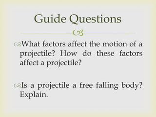 Guide Questions
What factors affect the motion of a
projectile? How do these factors
affect a projectile?
Is a projectile a free falling body?
Explain.