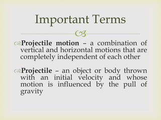 Important Terms
Projectile motion – a combination of
vertical and horizontal motions that are
completely independent of each other
Projectile – an object or body thrown
with an initial velocity and whose
motion is influenced by the pull of
gravity