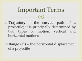 Important Terms
Trajectory – the curved path of a
projectile; it is principally determined by
two types of motion: vertical and
horizontal motions
Range (dx) – the horizontal displacement
of a projectile