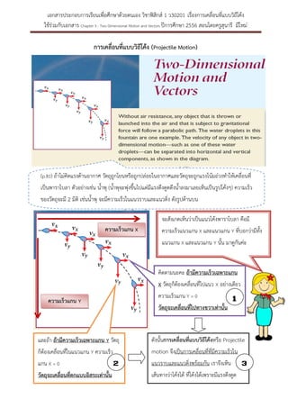 เอกสารประกอบการเรียนเพื่อศึกษาด้วยตนเอง วิชาฟิสิกส์ 1 ว30201 เรื่องการเคลื่อนที่แบบวิถีโค้ง
ใช้ร่วมกับเอกสาร Chapter 3 : Two Dimensional Motion and Vectors ปีการศึกษา 2556 สอนโดยครูสุนารี มีใหม่

การเคลื่อนที่แบบวิถีโค้ง (Projectile Motion)

(p.81) ถ้าไม่คิดแรงต้านอากาศ วัตถุถูกโยนหรือถูกปล่อยในอากาศและวัตถุจะถูกแรงโน้มถ่วงทาให้เคลื่อนที่
เป็นพาราโบลา ตัวอย่างเช่น น้าพุ (น้าพุจะพุ่งขึ้นไปแต่มีแรงดึงดูดดึงน้าลงมาเลยเห็นเป็นรูปโค้งๆ) ความเร็ว
ของวัตถุจะมี 2 มิติ เช่นน้าพุ จะมีความเร็วในแนวราบและแนวดิ่ง ดังรูปด้านบน
จะสังเกตเห็นว่าเป็นแนวโค้งพาราโบลา คือมี
ความเร็วแกน X

ความเร็วแนวแกน X และแนวแกน Y ที่บอกว่ามีทั้ง
แนวแกน X และแนวแกน Y นั้น มาดูกันค่ะ

คิดตามนะคะ ถ้ามีความเร็วเฉพาะแกน
X วัตถุก็ต้องเคลื่อนที่ไปแนว X อย่างเดียว

ความเร็วแกน Y = 0

ความเร็วแกน Y

1

วัตถุจะเคลื่อนที่ไปทางขวาเท่านั้น

และถ้า ถ้ามีความเร็วเฉพาะแกน Y วัตถุ

ดังนั้นการเคลื่อนที่แบบวิถีโค้งหรือ Projectile

ก็ต้องเคลื่อนที่ในแนวแกน Y ความเร็ว

motion จึงเป็นการเคลื่อนที่ที่มีความเร็วใน

แกน X = 0
วัตถุจะเคลื่อนที่ตกแบบอิสระเท่านั้น

2

แนวราบและแนวดิ่งพร้อมกัน เราจึงเห็น
เส้นทางว่าโค้งได้ ที่โค้งได้เพราะมีแรงดึงดูด
นั่นเองค่ะ

3

 