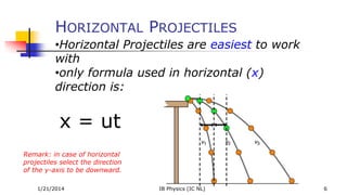 HORIZONTAL PROJECTILES
•Horizontal Projectiles are easiest to work
with
•only formula used in horizontal (x)
direction is:

x = ut
Remark: in case of horizontal
projectiles select the direction
of the y-axis to be downward.
1/21/2014

IB Physics (IC NL)

6

 