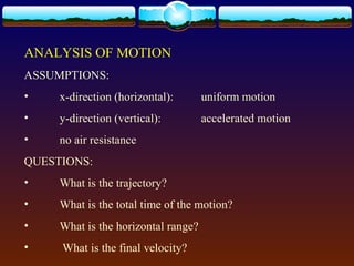 ANALYSIS OF MOTION
ASSUMPTIONS:
• x-direction (horizontal): uniform motion
• y-direction (vertical): accelerated motion
• no air resistance
QUESTIONS:
• What is the trajectory?
• What is the total time of the motion?
• What is the horizontal range?
• What is the final velocity?
 