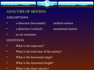 ANALYSIS OF MOTION:
ASSUMPTIONS
• x-direction (horizontal): uniform motion
• y-direction (vertical): accelerated motion
• no air resistance
QUESTIONS
• What is the trajectory?
• What is the total time of the motion?
• What is the horizontal range?
• What is the maximum height?
• What is the final velocity?
 