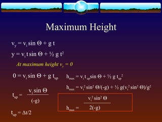 Maximum Height
vy = vi sin Θ + g t
y = vi tsin Θ + ½ g t2
At maximum height vy = 0
0 = vi sin Θ + g tup
tup =
vi sin Θ
(-g)
tup = Δt/2
hmax = vi tupsin Θ + ½ g tup
2
hmax = vi
2
sin2
Θ/(-g) + ½ g(vi
2
sin2
Θ)/g2
hmax =
vi
2
sin2
Θ
2(-g)
 