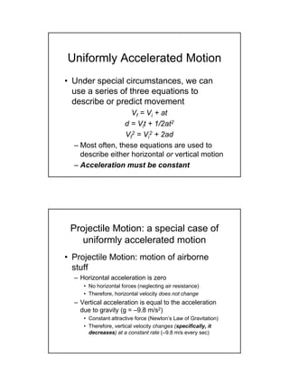 • Under special circumstances, we can
use a series of three equations to
describe or predict movement
Vf = Vi + at
d = Vit + 1/2at2
Vf
2 = Vi
2 + 2ad
– Most often, these equations are used to
describe either horizontal or vertical motion
– Acceleration must be constant
Uniformly Accelerated Motion
• Projectile Motion: motion of airborne
stuff
– Horizontal acceleration is zero
• No horizontal forces (neglecting air resistance)
• Therefore, horizontal velocity does not change
– Vertical acceleration is equal to the acceleration
due to gravity (g = –9.8 m/s2)
• Constant attractive force (Newton’s Law of Gravitation)
• Therefore, vertical velocity changes (specifically, it
decreases) at a constant rate (–9.8 m/s every sec)
Projectile Motion: a special case of
uniformly accelerated motion
 