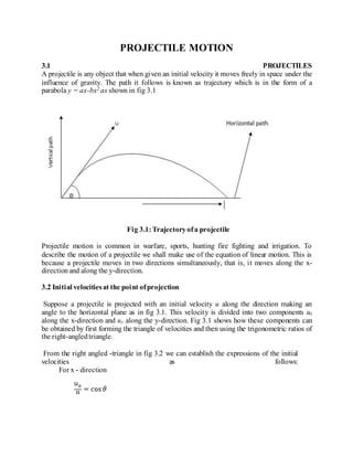 PROJECTILE MOTION
3.1 PROJECTILES
A projectile is any object that when given an initial velocity it moves freely in space under the
influence of gravity. The path it follows is known as trajectory which is in the form of a
parabola y = ax-bx2 as shown in fig 3.1
Fig 3.1:Trajectoryofa projectile
Projectile motion is common in warfare, sports, hunting fire fighting and irrigation. To
describe the motion of a projectile we shall make use of the equation of linear motion. This is
because a projectile moves in two directions simultaneously, that is, it moves along the x-
directionand along the y-direction.
3.2 Initial velocitiesat the point ofprojection
Suppose a projectile is projected with an initial velocity u along the direction making an
angle to the horizontal plane as in fig 3.1. This velocity is divided into two components ux
along the x-direction and uy along the y-direction. Fig 3.1 shows how these components can
be obtained by first forming the triangle of velocities and then using the trigonometric ratios of
the right-angledtriangle.
From the right angled -triangle in fig 3.2 we can establish the expressions of the initial
velocities as follows:
For x - direction
 