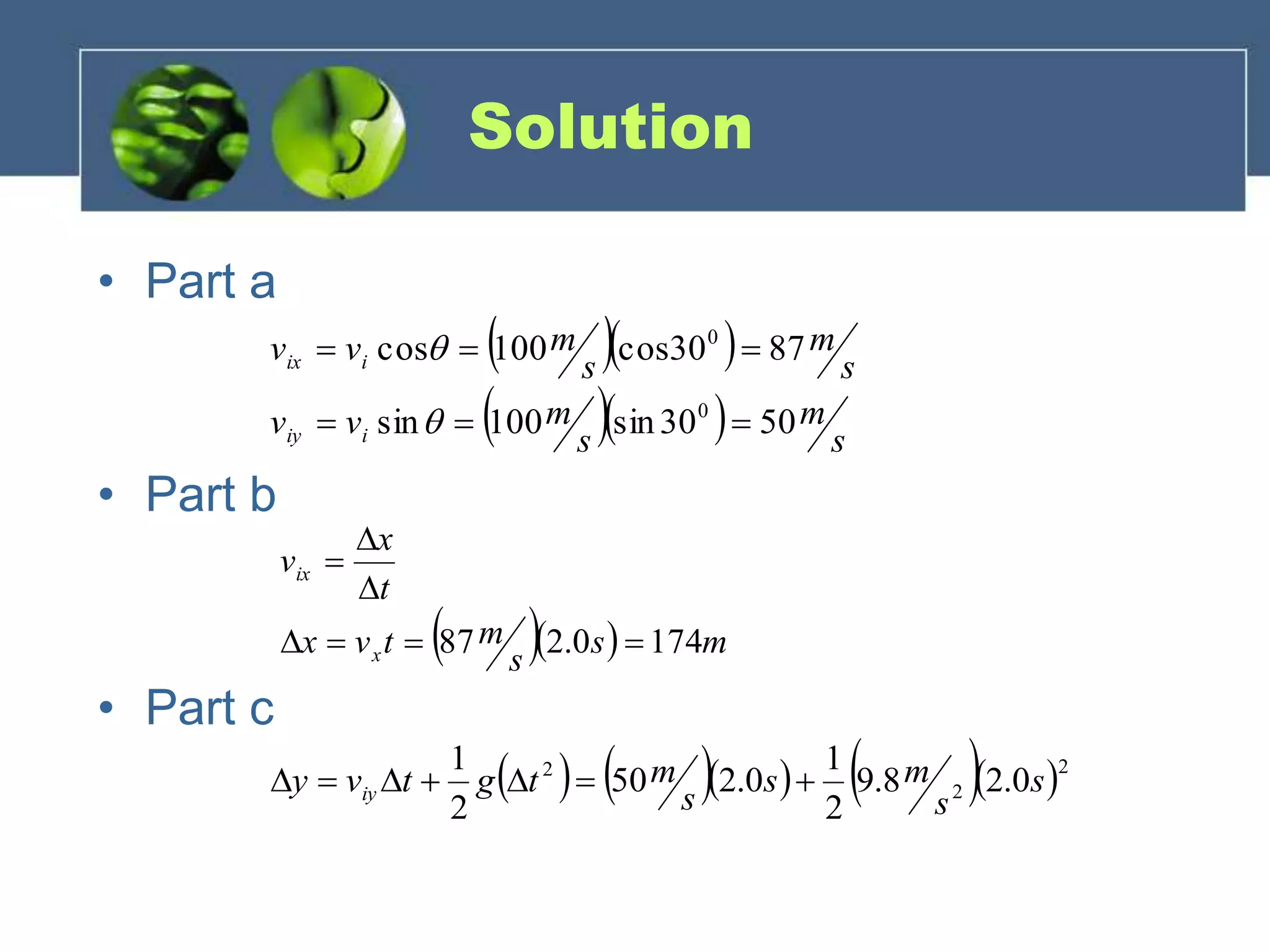 Solution
• Part a
• Part b
• Part c
   ms
s
mtvx
t
x
v
x
ix
1740.287 



  
   s
m
s
mvv
s
m
s
mvv
iiy
iix
5030sin100sin
8730cos100cos
0
0




       2
2
2
0.28.9
2
1
0.250
2
1
s
s
ms
s
mtgtvy iy 
 