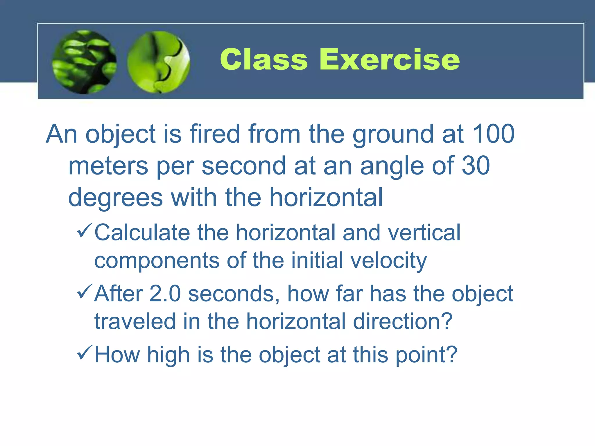 Class Exercise
An object is fired from the ground at 100
meters per second at an angle of 30
degrees with the horizontal
Calculate the horizontal and vertical
components of the initial velocity
After 2.0 seconds, how far has the object
traveled in the horizontal direction?
How high is the object at this point?
 