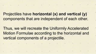 Projectiles have horizontal (x) and vertical (y)
components that are independent of each other.
Thus, we will recreate the Uniformly Accelerated
Motion Formulae according to the horizontal and
vertical components of a projectile.
 