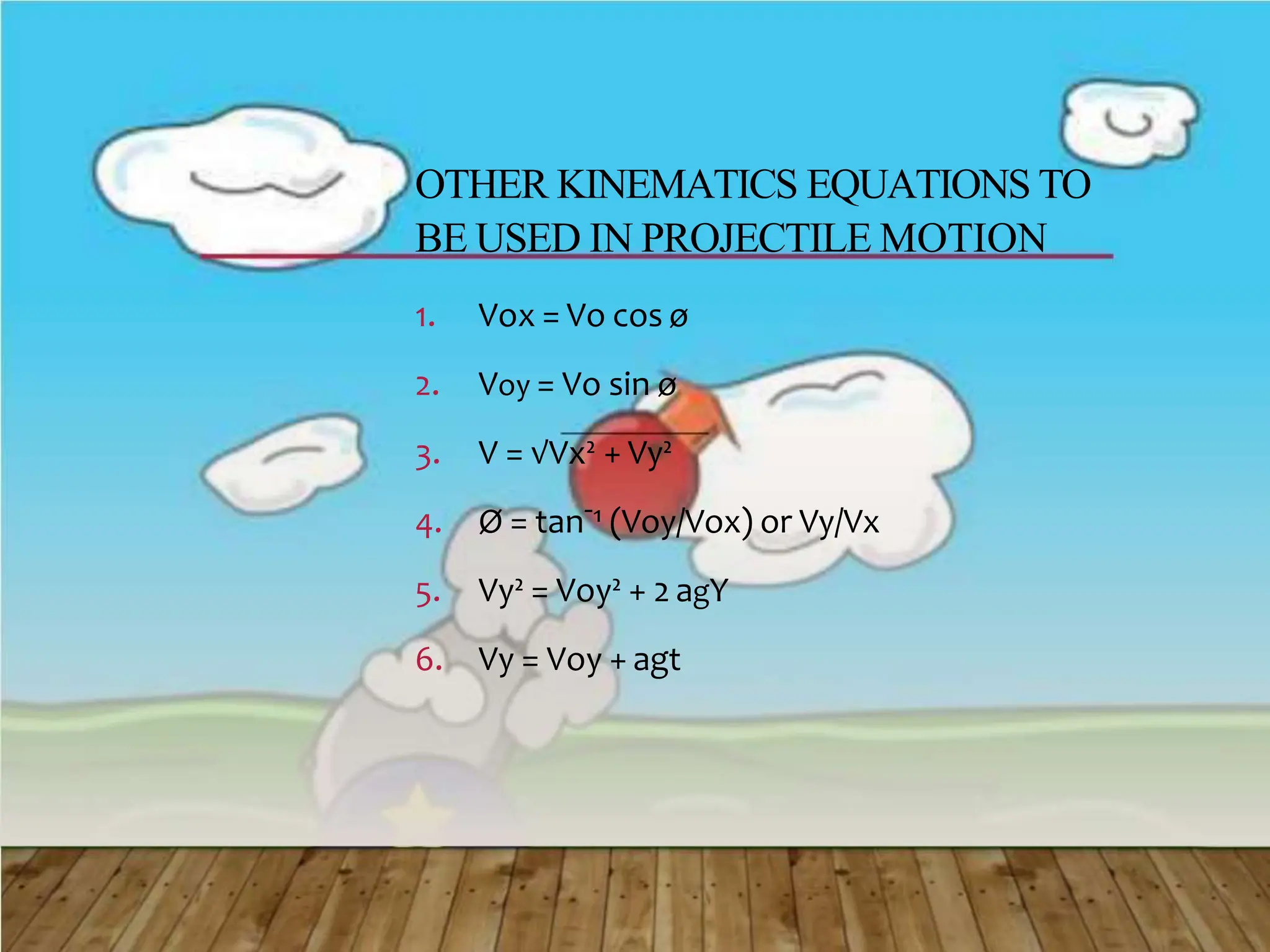 OTHER KINEMATICS EQUATIONS TO
BE USED IN PROJECTILE MOTION
1. Vox = Vo cos ø
2. Voy = Vo sin ø
3. V = √Vx² + Vy²
4. Ø = tanˉ¹ (Voy/Vox) or Vy/Vx
5. Vy² = Voy² + 2 agY
6. Vy = Voy + agt
 