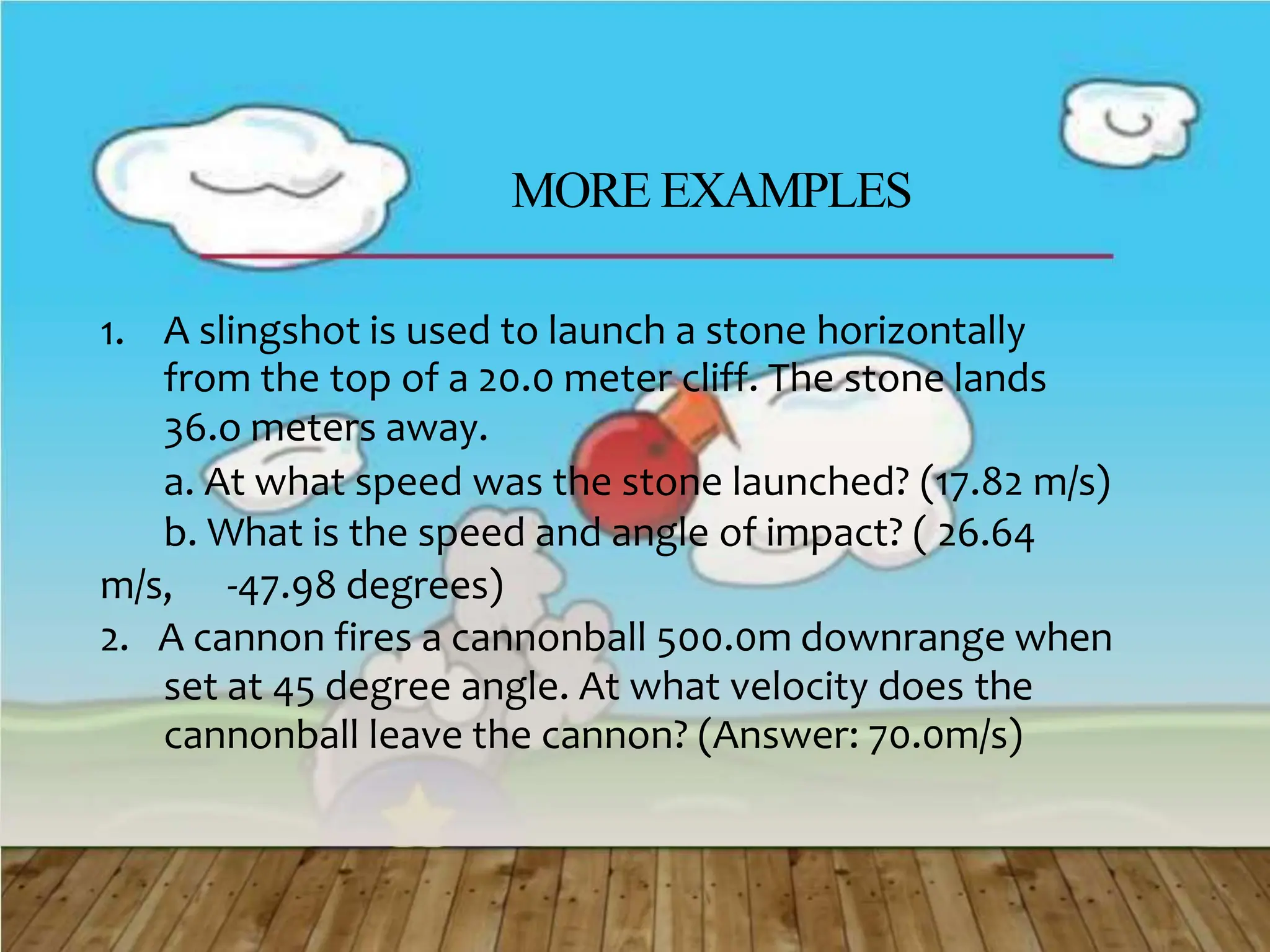 MORE EXAMPLES
1. A slingshot is used to launch a stone horizontally
from the top of a 20.0 meter cliff. The stone lands
36.o meters away.
a. At what speed was the stone launched? (17.82 m/s)
b. What is the speed and angle of impact? ( 26.64
m/s, -47.98 degrees)
2. A cannon fires a cannonball 500.0m downrange when
set at 45 degree angle. At what velocity does the
cannonball leave the cannon? (Answer: 70.0m/s)
 