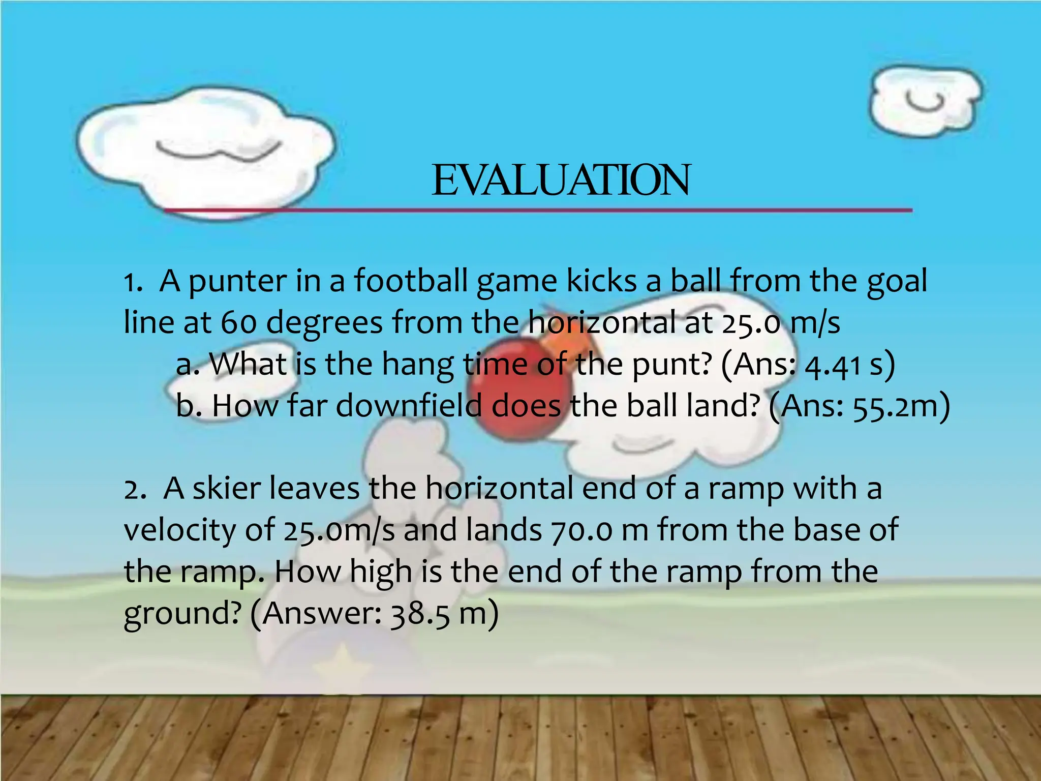 EVALUATION
1. A punter in a football game kicks a ball from the goal
line at 60 degrees from the horizontal at 25.0 m/s
a. What is the hang time of the punt? (Ans: 4.41 s)
b. How far downfield does the ball land? (Ans: 55.2m)
2. A skier leaves the horizontal end of a ramp with a
velocity of 25.0m/s and lands 70.0 m from the base of
the ramp. How high is the end of the ramp from the
ground? (Answer: 38.5 m)
 