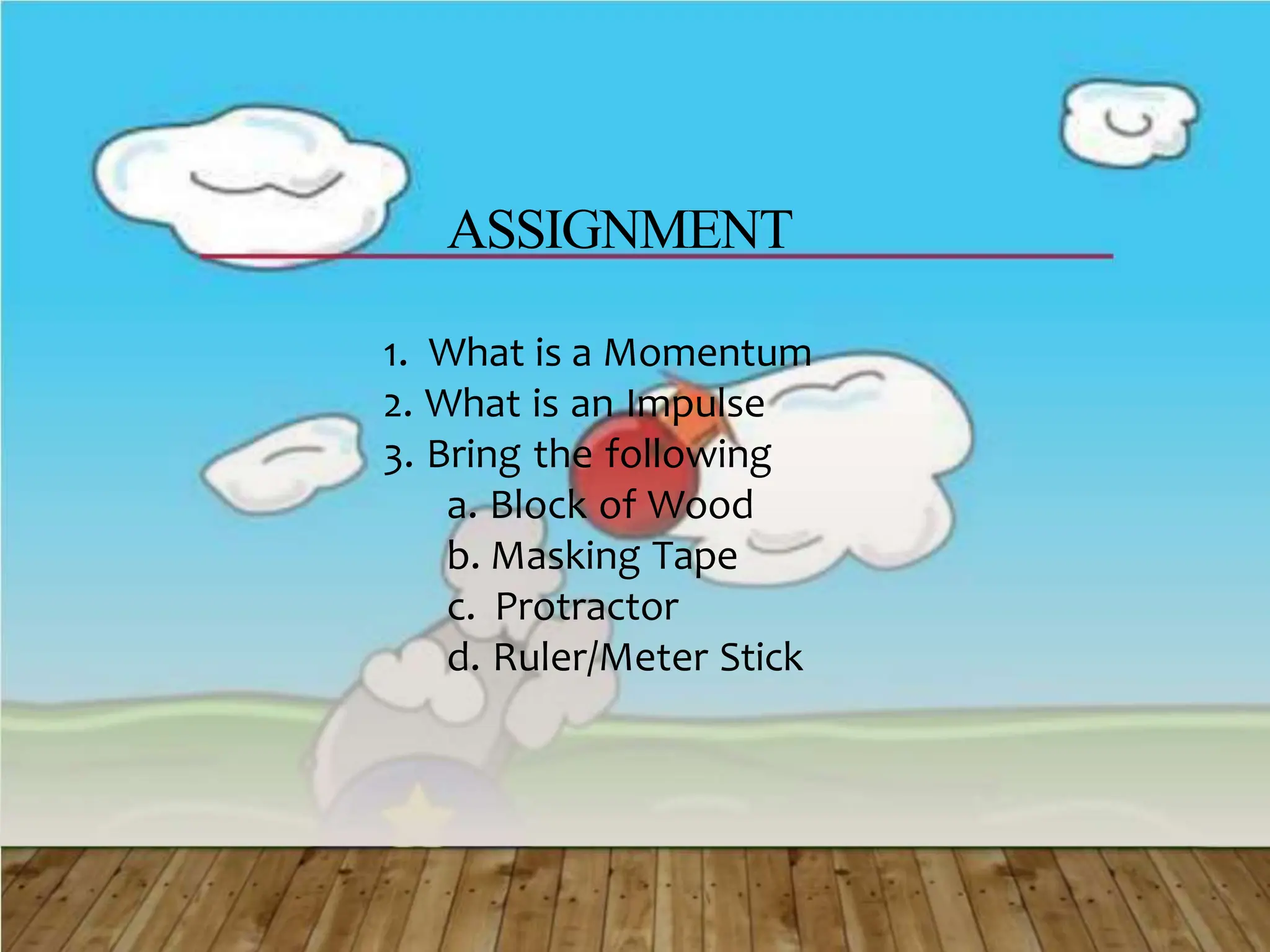 ASSIGNMENT
1. What is a Momentum
2. What is an Impulse
3. Bring the following
a. Block of Wood
b. Masking Tape
c. Protractor
d. Ruler/Meter Stick
 