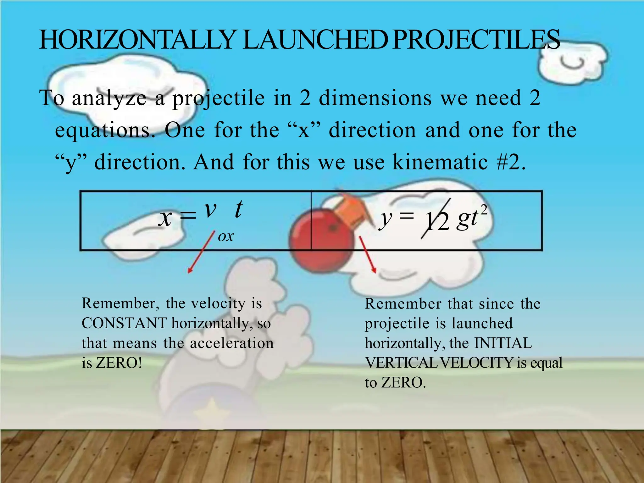 HORIZONTALLYLAUNCHEDPROJECTILES
To analyze a projectile in 2 dimensions we need 2
equations. One for the “x” direction and one for the
“y” direction. And for this we use kinematic #2.
x  v t
ox
y  12 gt2
Remember, the velocity is
CONSTANT horizontally, so
that means the acceleration
is ZERO!
Remember that since the
projectile is launched
horizontally, the INITIAL
VERTICALVELOCITYis equal
to ZERO.
 