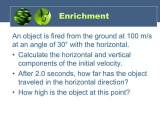 Enrichment
An object is fired from the ground at 100 m/s
at an angle of 30° with the horizontal.
• Calculate the horizontal and vertical
components of the initial velocity.
• After 2.0 seconds, how far has the object
traveled in the horizontal direction?
• How high is the object at this point?
 