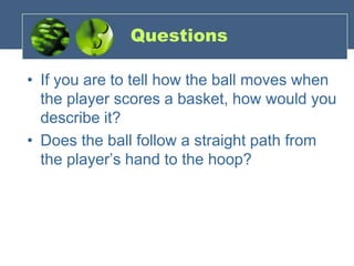 Questions
• If you are to tell how the ball moves when
the player scores a basket, how would you
describe it?
• Does the ball follow a straight path from
the player’s hand to the hoop?
 