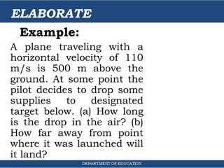 ELABORATE
Example:
A plane traveling with a
horizontal velocity of 110
m/s is 500 m above the
ground. At some point the
pilot decides to drop some
supplies to designated
target below. (a) How long
is the drop in the air? (b)
How far away from point
where it was launched will
it land?
 
