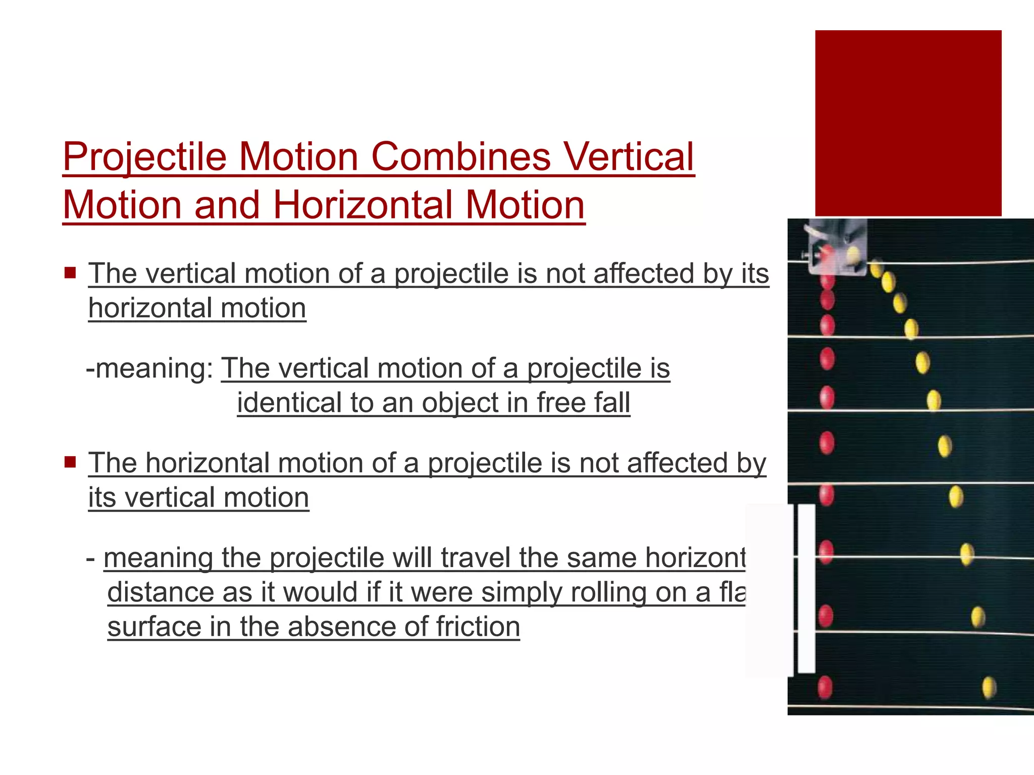 Projectile Motion Combines Vertical
Motion and Horizontal Motion
 The vertical motion of a projectile is not affected by its
horizontal motion
-meaning: The vertical motion of a projectile is
identical to an object in free fall
 The horizontal motion of a projectile is not affected by
its vertical motion
- meaning the projectile will travel the same horizontal
distance as it would if it were simply rolling on a flat
surface in the absence of friction
 