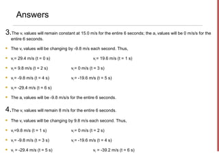 Answers

3.The v values will remain constant at 15.0 m/s for the entire 6 seconds; the a values will be 0 m/s/s for the
          x                                                                     x

    entire 6 seconds.

   The vy values will be changing by -9.8 m/s each second. Thus,

   vy = 29.4 m/s (t = 0 s)                       vy = 19.6 m/s (t = 1 s)

   vy = 9.8 m/s (t = 2 s)           vy = 0 m/s (t = 3 s)

   vy = -9.8 m/s (t = 4 s)          vy = -19.6 m/s (t = 5 s)

   vy = -29.4 m/s (t = 6 s)

   The ay values will be -9.8 m/s/s for the entire 6 seconds.


4.The v values will remain 8 m/s for the entire 6 seconds.
          x


   The vy values will be changing by 9.8 m/s each second. Thus,

   vy =9.8 m/s (t = 1 s)            vy = 0 m/s (t = 2 s)

   vy = -9.8 m/s (t = 3 s)          vy = -19.6 m/s (t = 4 s)

   vy = -29.4 m/s (t = 5 s)                      vy = -39.2 m/s (t = 6 s)
 