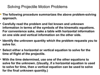 Solving Projectile Motion Problems
   The following procedure summarizes the above problem-solving
    approach.

    Carefully read the problem and list known and unknown
    information in terms of the symbols of the kinematic equations.
    For convenience sake, make a table with horizontal information
    on one side and vertical information on the other side.

    Identify the unknown quantity which the problem requests you to
    solve for.

    Select either a horizontal or vertical equation to solve for the
    time of flight of the projectile.

    With the time determined, use one of the other equations to
    solve for the unknown. (Usually, if a horizontal equation is used
    to solve for time, then a vertical equation can be used to solve
    for the final unknown quantity.)
 