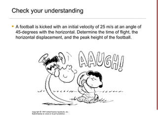 Check your understanding

   A football is kicked with an initial velocity of 25 m/s at an angle of
    45-degrees with the horizontal. Determine the time of flight, the
    horizontal displacement, and the peak height of the football.
 