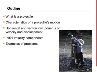 Outline
   What is a projectile
   Characteristics of a projectile's motion
   Horizontal and vertical components of
    velocity and displacement
   Initial velocity components
   Examples of problems
 