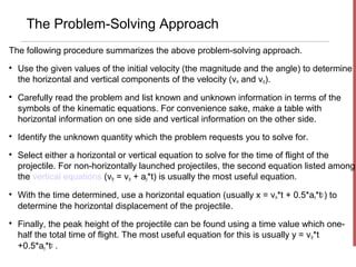 The Problem-Solving Approach
The following procedure summarizes the above problem-solving approach.

    Use the given values of the initial velocity (the magnitude and the angle) to determine
    the horizontal and vertical components of the velocity (vix and viy).

    Carefully read the problem and list known and unknown information in terms of the
    symbols of the kinematic equations. For convenience sake, make a table with
    horizontal information on one side and vertical information on the other side.

    Identify the unknown quantity which the problem requests you to solve for.

    Select either a horizontal or vertical equation to solve for the time of flight of the
    projectile. For non-horizontally launched projectiles, the second equation listed among
    the vertical equations (vfy = viy + ay*t) is usually the most useful equation.

    With the time determined, use a horizontal equation (usually x = vix*t + 0.5*ax*t2 ) to
    determine the horizontal displacement of the projectile.

    Finally, the peak height of the projectile can be found using a time value which one-
    half the total time of flight. The most useful equation for this is usually y = viy*t
    +0.5*ay*t2 .
 