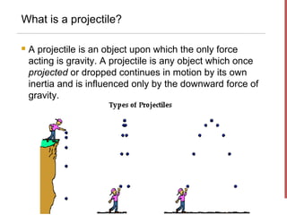What is a projectile?

   A projectile is an object upon which the only force
    acting is gravity. A projectile is any object which once
    projected or dropped continues in motion by its own
    inertia and is influenced only by the downward force of
    gravity.
 