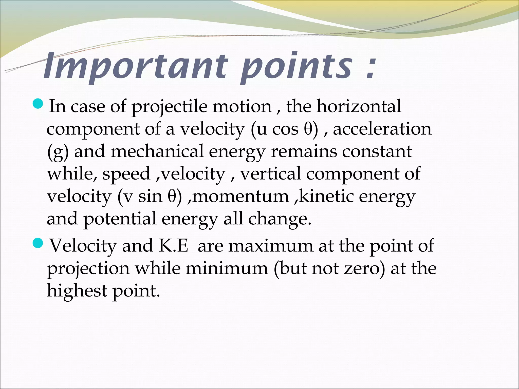 Important points :
In case of projectile motion , the horizontal
 component of a velocity (u cos θ) , acceleration
 (g) and mechanical energy remains constant
 while, speed ,velocity , vertical component of
 velocity (v sin θ) ,momentum ,kinetic energy
 and potential energy all change.
Velocity and K.E are maximum at the point of
 projection while minimum (but not zero) at the
 highest point.
 