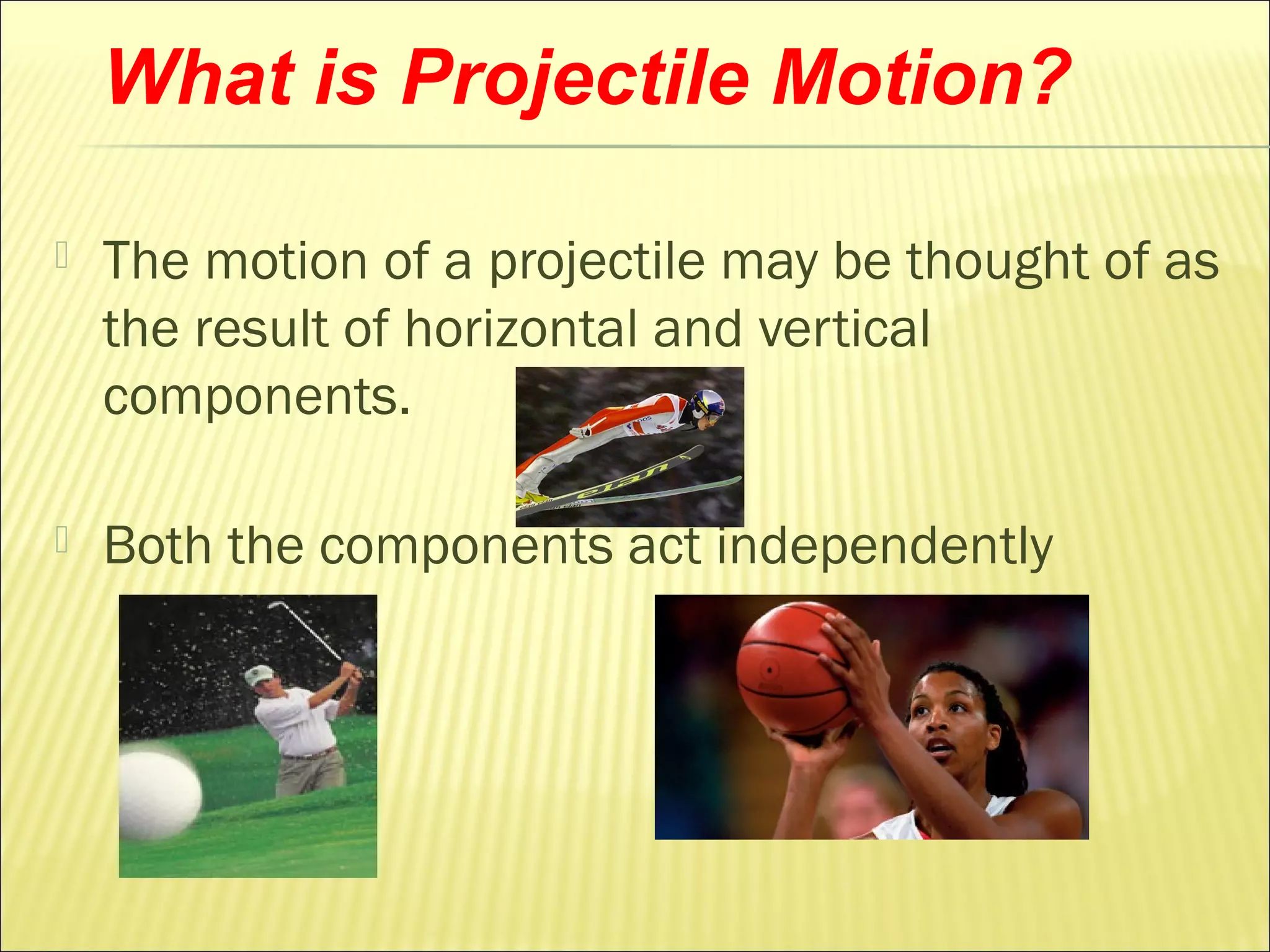 What is Projectile Motion?

   The motion of a projectile may be thought of as
    the result of horizontal and vertical
    components.

   Both the components act independently
 