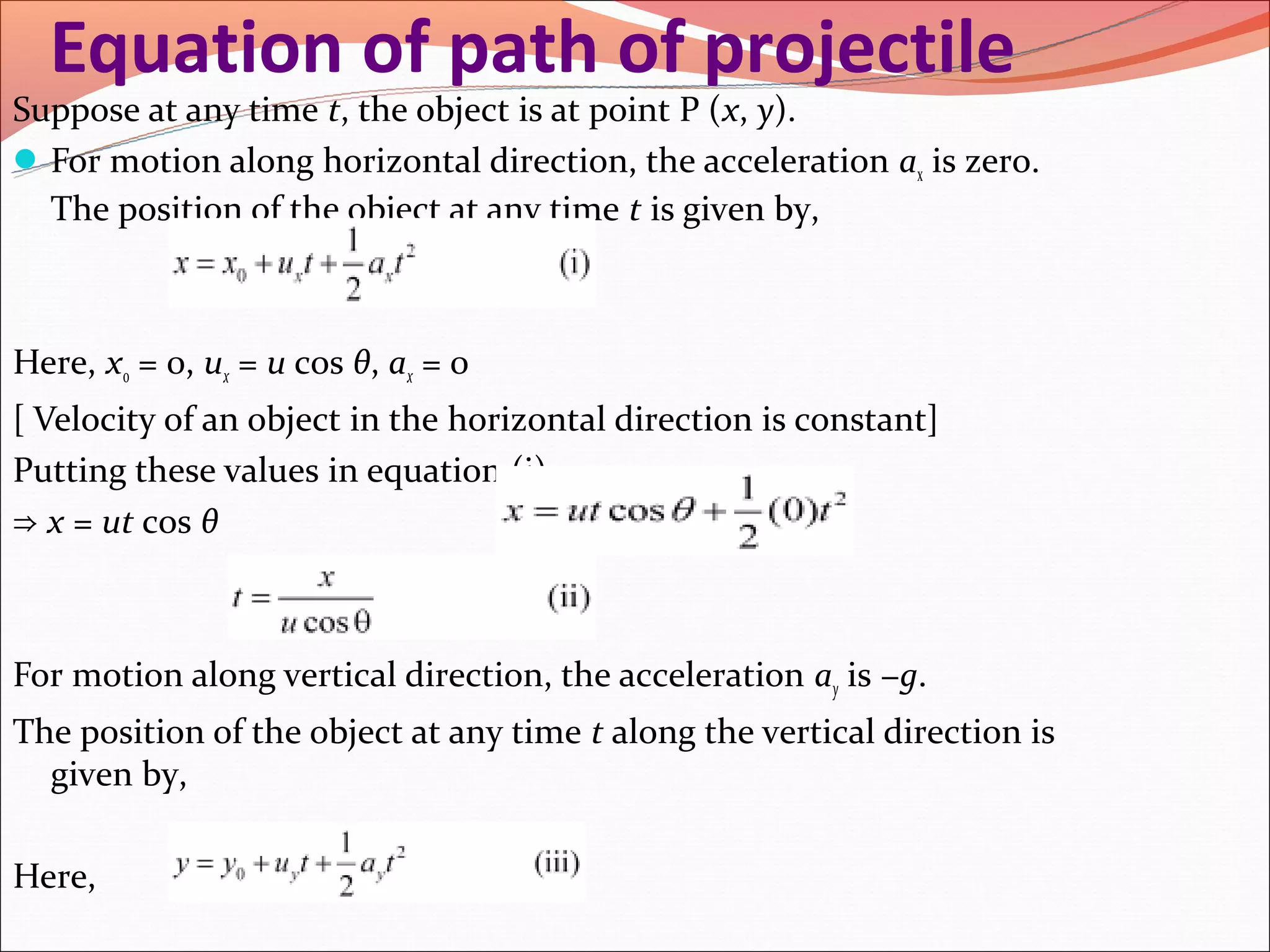 Equation of path of projectile
Suppose at any time t, the object is at point P (x, y).
 For motion along horizontal direction, the acceleration ax is zero.
  The position of the object at any time t is given by,



Here, x0 = 0, ux = u cos θ, ax = 0
[ Velocity of an object in the horizontal direction is constant]
Putting these values in equation (i),
⇒ x = ut cos θ



For motion along vertical direction, the acceleration ay is −g.
The position of the object at any time t along the vertical direction is
  given by,

Here,
 
