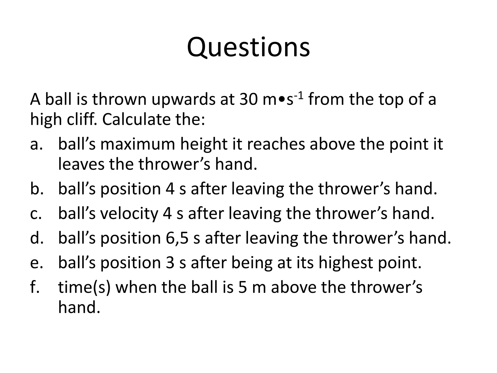 Questions
A ball is thrown upwards at 30 m•s-1 from the top of a
high cliff. Calculate the:
a. ball’s maximum height it reaches above the point it
leaves the thrower’s hand.
b. ball’s position 4 s after leaving the thrower’s hand.
c. ball’s velocity 4 s after leaving the thrower’s hand.
d. ball’s position 6,5 s after leaving the thrower’s hand.
e. ball’s position 3 s after being at its highest point.
f. time(s) when the ball is 5 m above the thrower’s
hand.