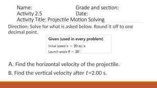 Name: Grade and section:
Activity 2.5 Date:
Activity Title: Projectile Motion Solving
Direction: Solve for what is asked below. Round it off to one
decimal point.
A. Find the horizontal velocity of the projectile.
B. Find the vertical velocity after =2.00 s.
𝑡
 